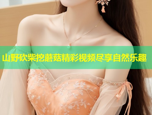 山野砍柴挖蘑菇精彩视频尽享自然乐趣  第2张