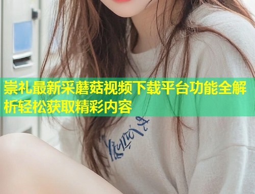 崇礼最新采蘑菇视频下载平台功能全解析轻松获取精彩内容  第1张