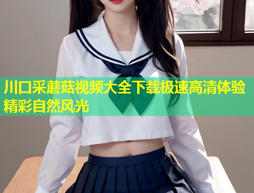 川口采蘑菇视频大全下载极速高清体验精彩自然风光  第2张