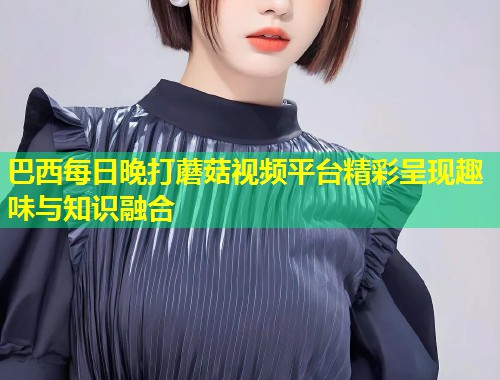 巴西每日晚打蘑菇视频平台精彩呈现趣味与知识融合  第1张