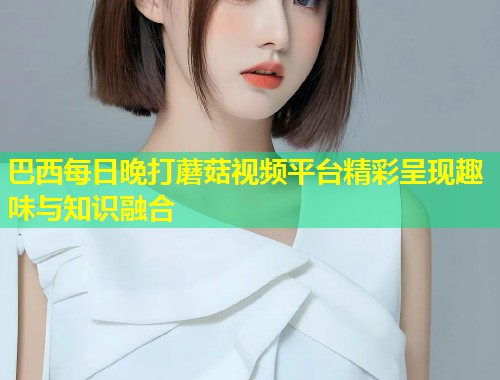 巴西每日晚打蘑菇视频平台精彩呈现趣味与知识融合  第2张