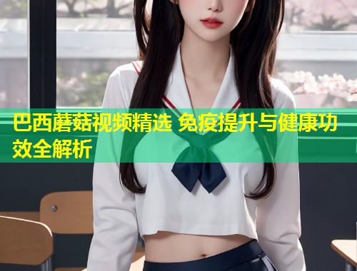 巴西蘑菇视频精选 免疫提升与健康功效全解析  第1张