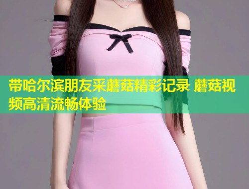 带哈尔滨朋友采蘑菇精彩记录 蘑菇视频高清流畅体验  第1张