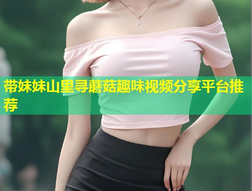 带妹妹山里寻蘑菇趣味视频分享平台推荐  第1张