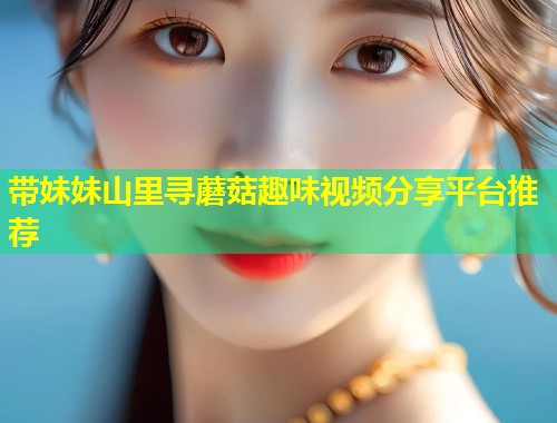 带妹妹山里寻蘑菇趣味视频分享平台推荐  第2张