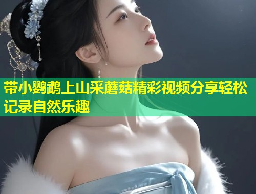 带小鹦鹉上山采蘑菇精彩视频分享轻松记录自然乐趣  第1张