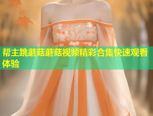 帮主跳蘑菇蘑菇视频精彩合集快速观看体验  第1张