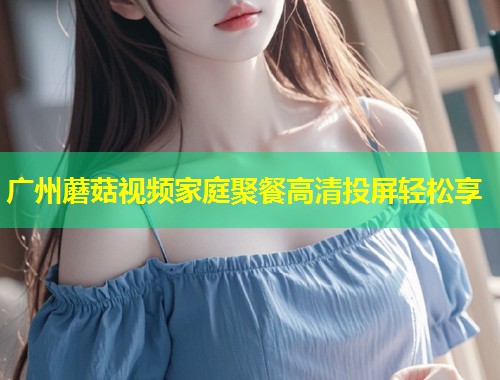 广州蘑菇视频家庭聚餐高清投屏轻松享  第1张