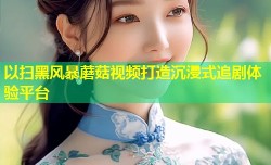 以扫黑风暴蘑菇视频打造沉浸式追剧体验平台
