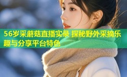 56岁采蘑菇直播实录 探秘野外采摘乐趣与分享平台特色