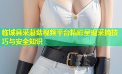 临城县采蘑菇视频平台精彩呈现采摘技巧与安全知识
