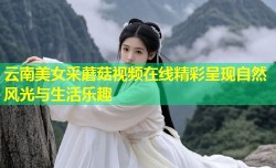 云南美女采蘑菇视频在线精彩呈现自然风光与生活乐趣