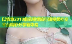 以情事2018蘑菇视频旅行短视频社交平台精彩分享新体验