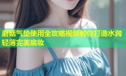 蘑菇气垫使用全攻略视频教你打造水润轻薄完美底妆