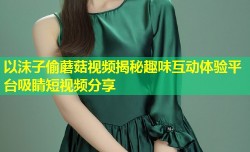 以沫子偷蘑菇视频揭秘趣味互动体验平台吸睛短视频分享