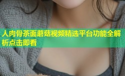 人肉骨茶面蘑菇视频精选平台功能全解析点击即看