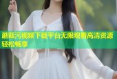 蘑菇污视频下载平台无限观看高清资源轻松畅享