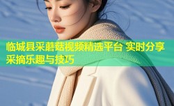 临城县采蘑菇视频精选平台 实时分享采摘乐趣与技巧