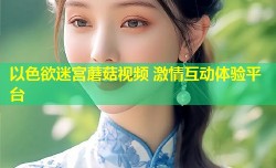 以色欲迷宫蘑菇视频 激情互动体验平台