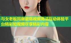 与女老板同房蘑菇视频高清互动体验平台精彩短视频尽享精彩内容