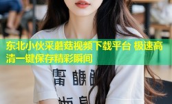 东北小伙采蘑菇视频下载平台 极速高清一键保存精彩瞬间