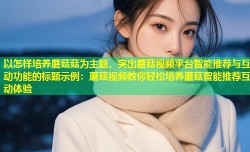 以怎样培养蘑菇菇为主题，突出蘑菇视频平台智能推荐与互动功能的标题示例：蘑菇视频教你轻松培养蘑菇智能推荐互动体验