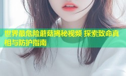 世界最危险蘑菇揭秘视频 探索致命真相与防护指南