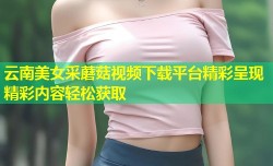 云南美女采蘑菇视频下载平台精彩呈现精彩内容轻松获取