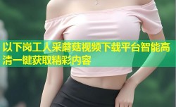以下岗工人采蘑菇视频下载平台智能高清一键获取精彩内容