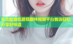 东北配音吃蘑菇趣味视频平台首选轻松分享好味道