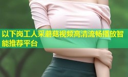 以下岗工人采蘑菇视频高清流畅播放智能推荐平台