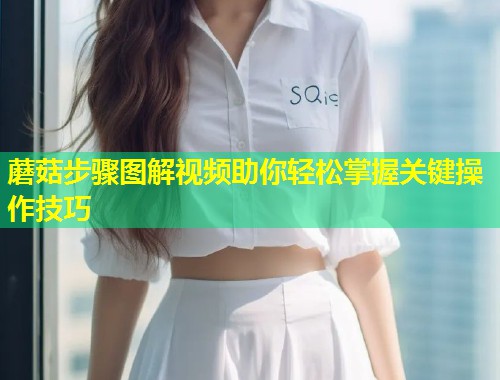 蘑菇步骤图解视频助你轻松掌握关键操作技巧  第1张