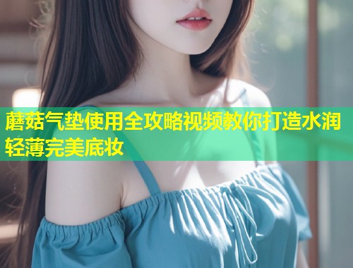 蘑菇气垫使用全攻略视频教你打造水润轻薄完美底妆  第1张