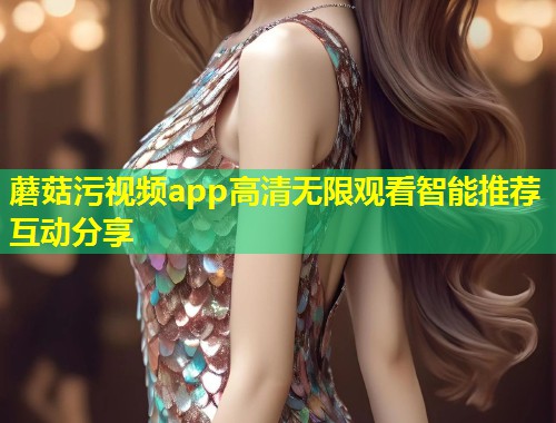 蘑菇污视频app高清无限观看智能推荐互动分享  第1张