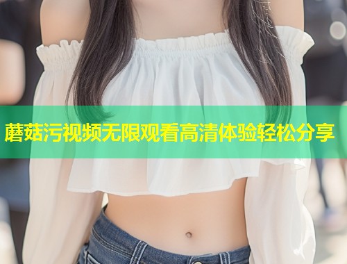 蘑菇污视频无限观看高清体验轻松分享  第1张