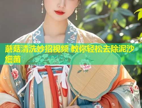 蘑菇清洗妙招视频 教你轻松去除泥沙细菌  第1张