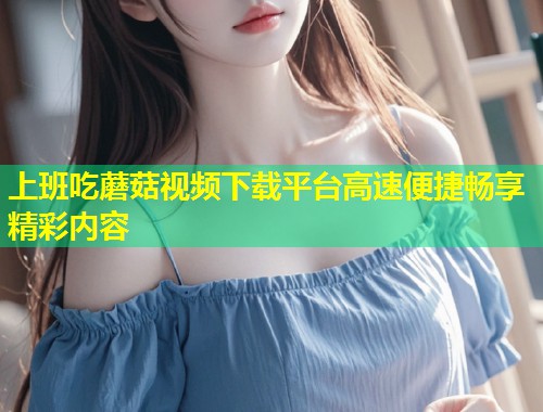 上班吃蘑菇视频下载平台高速便捷畅享精彩内容  第1张