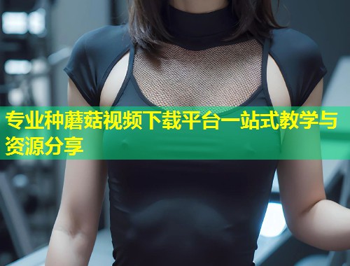 专业种蘑菇视频下载平台一站式教学与资源分享  第1张