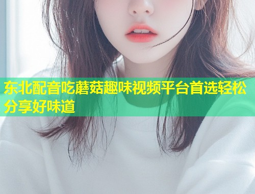 东北配音吃蘑菇趣味视频平台首选轻松分享好味道  第1张