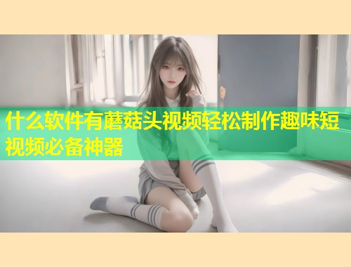 什么软件有蘑菇头视频轻松制作趣味短视频必备神器  第1张