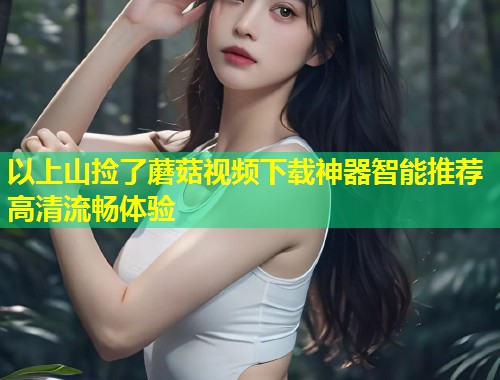 以上山捡了蘑菇视频下载神器智能推荐高清流畅体验  第1张