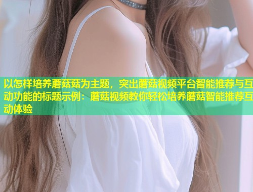 以怎样培养蘑菇菇为主题，突出蘑菇视频平台智能推荐与互动功能的标题示例：蘑菇视频教你轻松培养蘑菇智能推荐互动体验  第2张