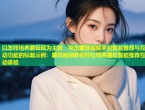 以怎样培养蘑菇菇为主题，突出蘑菇视频平台智能推荐与互动功能的标题示例：蘑菇视频教你轻松培养蘑菇智能推荐互动体验  第1张