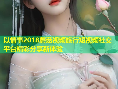以情事2018蘑菇视频旅行短视频社交平台精彩分享新体验  第1张