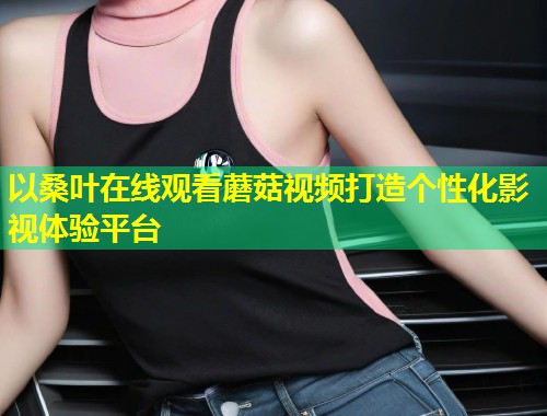 以桑叶在线观看蘑菇视频打造个性化影视体验平台  第1张
