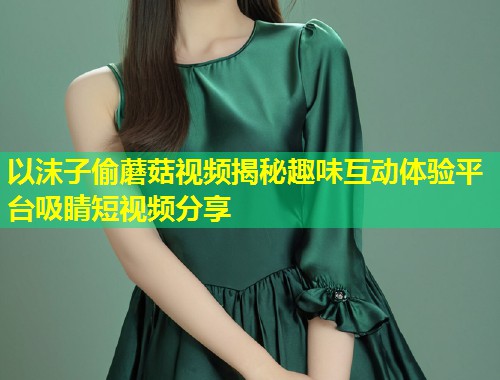以沫子偷蘑菇视频揭秘趣味互动体验平台吸睛短视频分享  第1张