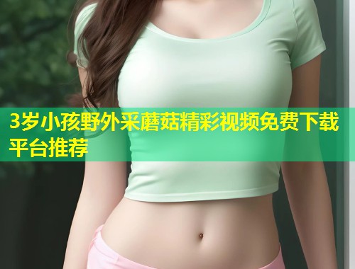 3岁小孩野外采蘑菇精彩视频免费下载平台推荐  第1张