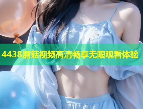 4438蘑菇视频高清畅享无限观看体验  第2张