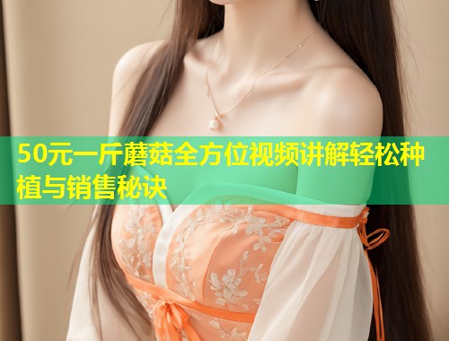 50元一斤蘑菇全方位视频讲解轻松种植与销售秘诀  第1张