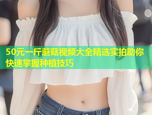 50元一斤蘑菇视频大全精选实拍助你快速掌握种植技巧  第1张
